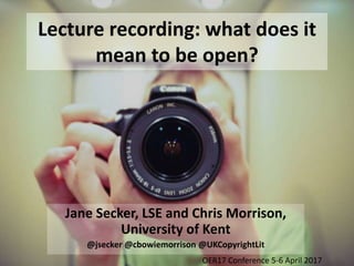 Lecture recording: what does it
mean to be open?
Jane Secker, LSE and Chris Morrison,
University of Kent
@jsecker @cbowiemorrison @UKCopyrightLit
OER17 Conference 5-6 April 2017
 