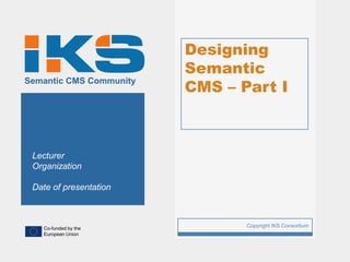 Designing
                             Semantic
                             CMS – Part I
Semantic CMS Community




 Lecturer
 Organization

 Date of presentation



   Co-funded by the
                         1          Copyright IKS Consortium
   European Union
 