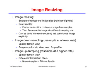 Image Resizing
• Image resizing:
– Enlarge or reduce the image size (number of pixels)
– Equivalent to
• First reconstruct the continuous image from samples
• Then Resample the image at a different sampling rate
p g p g
– Can be done w/o reconstructing the continuous image
explicitly
• Image down-sampling (resample at a lower rate)
Image down-sampling (resample at a lower rate)
– Spatial domain view
– Frequency domain view: need for prefilter
• Image up-sampling (resample at a higher rate)
– Spatial domain view
– Different interpolation filters
Yao Wang, NYU-Poly EL5123: Sampling and Resizing 30
Different interpolation filters
• Nearest neighbor, Bilinear, Bicubic
 