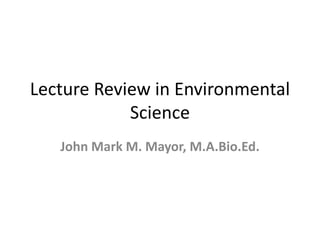 Lecture Review in Environmental
Science
John Mark M. Mayor, M.A.Bio.Ed.
 