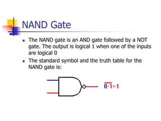 NAND Gate
 The NAND gate is an AND gate followed by a NOT
gate. The output is logical 1 when one of the inputs
are logical 0
 The standard symbol and the truth table for the
NAND gate is:
 
