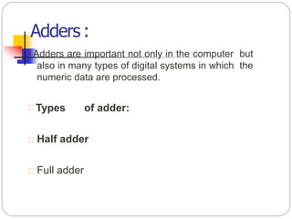 Adders:
Adders are important not only in the computer but
also in many types of digital systems in which the
numeric data are processed.
 Types of adder:
 Half adder
 Full adder
 