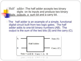  Half adder :The half adder accepts two binary
digits on its inputs and produce two binary
digits outputs, a sum bit and a carry bit.
 The half adder is an example of a simple, functional
digital circuit built from two logic gates. The half
adder adds to one-bit binary numbers (AB). The
output is the sum of the two bits (S) and the carry (C).
 