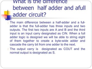 What is the difference
between half adder and afull
adder circuit?
 The main difference between a half-adder and a ful-
adder is that the full-adder has three inputs and two
outputs. The first two inputs are A and B and the third
input is an input carry designated as CIN. When a full
adder logic is designed we will be able to string eight
of them together to create a byte-wide adder and
cascade the carry bit from one adder to the next.
 The output carry is designated as COUT and the
normal output is designated as S.
 