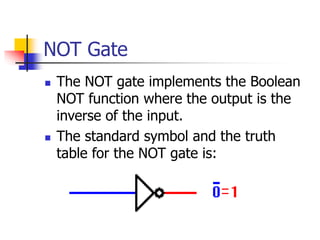 NOT Gate
 The NOT gate implements the Boolean
NOT function where the output is the
inverse of the input.
 The standard symbol and the truth
table for the NOT gate is:
 