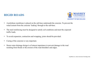 RIGID ROADS
• A polythene membrane is placed on the sub-base underneath the concrete. To prevent the
water/cement from the concrete ‘leaking’ through to the sub-base.
• The steel reinforcing must be designed to satisfy soil conditions and meet the expected
traffic loads.
• To avoid expansion, contraction and wrapping, joints should be provided.
• Curing of the concrete is very important.
• Storm water drainage design is of utmost importance to prevent damage to the road
resulting from floods or the erosion of the road shoulders and edges.
Hauptfleisch, A.C; Basic Construction Technology, 2016
 
