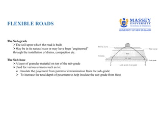 FLEXIBLE ROADS
The Sub-grade
ØThe soil upon which the road is built
ØMay be in its natural state or may have been “engineered”
through the installation of drains, compaction etc.
The Sub-base
ØA layer of granular material on top of the sub-grade
ØUsed for various reasons such as to:
Ø Insulate the pavement from potential contamination from the sub-grade
Ø To increase the total depth of pavement to help insulate the sub-grade from frost
 