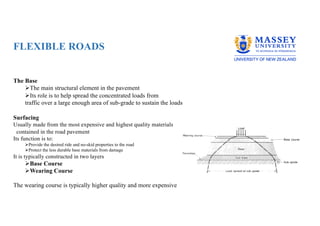 FLEXIBLE ROADS
The Base
ØThe main structural element in the pavement
ØIts role is to help spread the concentrated loads from
traffic over a large enough area of sub-grade to sustain the loads
Surfacing
Usually made from the most expensive and highest quality materials
contained in the road pavement
Its function is to:
ØProvide the desired ride and no-skid properties to the road
ØProtect the less durable base materials from damage
It is typically constructed in two layers
ØBase Course
ØWearing Course
The wearing course is typically higher quality and more expensive
 