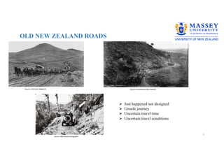 OLD NEW ZEALAND ROADS
3
Source: Contractor Magazine
Source: New Zealand Geographic
Source: Envirohistory New Zealand
Ø Just happened not designed
Ø Unsafe journey
Ø Uncertain travel time
Ø Uncertain travel conditions
 