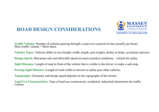 ROAD DESIGN CONSIDERATIONS
Traffic Volume: Number of vehicles passing through a road over a period of time (usually per hour).
More traffic volume = More lanes.
Vehicles Types: Vehicles differ in size (height, width, length, and weight), ability to brake, accelerate and turn.
Design Speed: Maximum safe and allowable speed on road in perfect conditions – critical for safety.
Sight Distance: Length of road in front of the vehicle that is visible to the driver, to make a safe stop.
Passing Sight Distance: Length of road visible to drivers to safely pass other vehicles.
Topography: Geometry and design speed depends on the topography of the terrain.
Land Use Characteristics: Type of land use (commercial, residential, industrial) determines the traffic
volume.
 