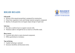 RIGID ROADS
Sub-grade
Ø Section of the natural ground that is prepared for construction.
Ø Clear from vegetation, rocks and foreign material, properly compacted.
Ø Quality of sub-grade does not hugely impact design of rigid road.
Sub-base
Ø Provides a uniform layer to support concrete slab.
Ø Thickness adds to strength but not as much as in flexible roads.
Base-course
Ø Concrete slab which is main structural component.
Ø Offers good abrasive resistance.
Top-surfacing
Ø Asphalt surfacing is optional.
Ø Increases durability and decreases noise.
 