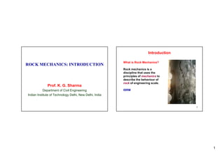 1
ROCK MECHANICS: INTRODUCTION
Prof. K. G. Sharma
Department of Civil Engineering
Indian Institute of Technology Delhi New Delhi India
Indian Institute of Technology Delhi, New Delhi, India
What is Rock Mechanics?
Introduction
What is Rock Mechanics?
Rock mechanics is a
discipline that uses the
principles of mechanics to
d ib th b h i f
describe the behaviour of
rock of engineering scale.
ISRM
2
 