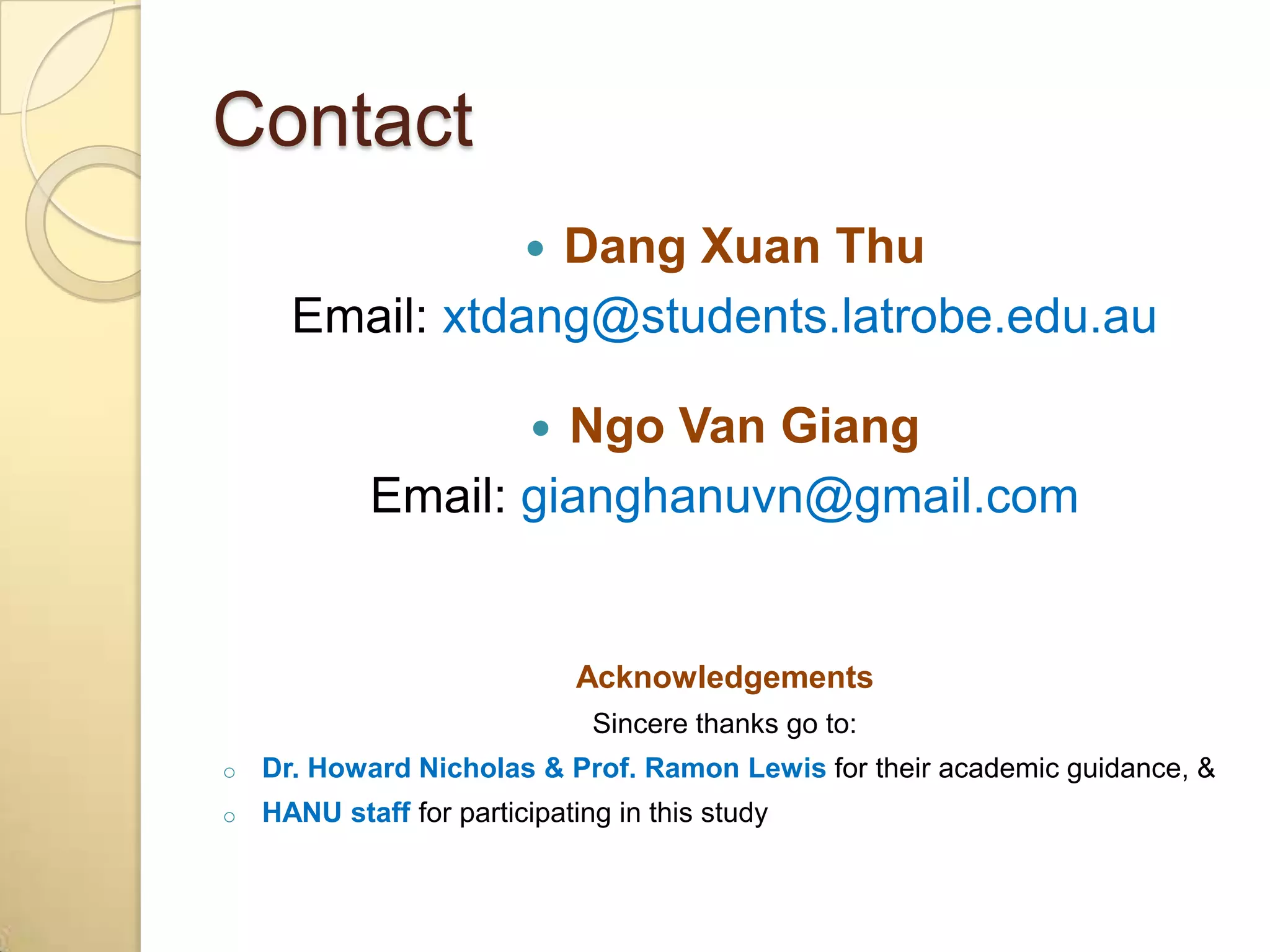 Contact
                  Dang Xuan Thu
                         
      Email: xtdang@students.latrobe.edu.au

                     Ngo Van Giang
                          
            Email: gianghanuvn@gmail.com


                              Acknowledgements
                               Sincere thanks go to:
o   Dr. Howard Nicholas & Prof. Ramon Lewis for their academic guidance, &
o   HANU staff for participating in this study
 