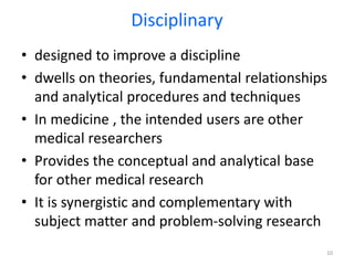 • designed to improve a discipline
• dwells on theories, fundamental relationships
and analytical procedures and techniques
• In medicine , the intended users are other
medical researchers
• Provides the conceptual and analytical base
for other medical research
• It is synergistic and complementary with
subject matter and problem-solving research
10
Disciplinary
 
