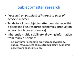 Subject-matter research
• “research on a subject of interest to a set of
decision makers.
• Tends to follow subject-matter boundaries within
a discipline ( eg. resource economics, production
economics, labor economics)
• Inherently multidisciplinary, drawing information
from many disciplines
– eg. consumer economic draws from psychology,
natural resource economics from biology, economic
policy from political science
12
 