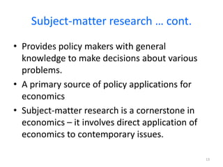 Subject-matter research … cont.
• Provides policy makers with general
knowledge to make decisions about various
problems.
• A primary source of policy applications for
economics
• Subject-matter research is a cornerstone in
economics – it involves direct application of
economics to contemporary issues.
13
 