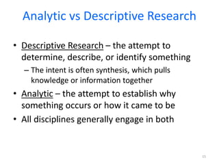 Analytic vs Descriptive Research
• Descriptive Research – the attempt to
determine, describe, or identify something
– The intent is often synthesis, which pulls
knowledge or information together
• Analytic – the attempt to establish why
something occurs or how it came to be
• All disciplines generally engage in both
15
 