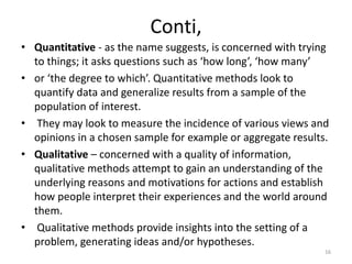 Conti,
• Quantitative - as the name suggests, is concerned with trying
to things; it asks questions such as ‘how long’, ‘how many’
• or ‘the degree to which’. Quantitative methods look to
quantify data and generalize results from a sample of the
population of interest.
• They may look to measure the incidence of various views and
opinions in a chosen sample for example or aggregate results.
• Qualitative – concerned with a quality of information,
qualitative methods attempt to gain an understanding of the
underlying reasons and motivations for actions and establish
how people interpret their experiences and the world around
them.
• Qualitative methods provide insights into the setting of a
problem, generating ideas and/or hypotheses.
16
 