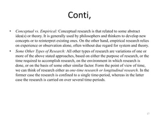 Conti,
• Conceptual vs. Empirical: Conceptual research is that related to some abstract
idea(s) or theory. It is generally used by philosophers and thinkers to develop new
concepts or to reinterpret existing ones. On the other hand, empirical research relies
on experience or observation alone, often without due regard for system and theory.
• Some Other Types of Research: All other types of research are variations of one or
more of the above stated approaches, based on either the purpose of research, or the
time required to accomplish research, on the environment in which research is
done, or on the basis of some other similar factor. Form the point of view of time,
we can think of research either as one-time research or longitudinal research. In the
former case the research is confined to a single time-period, whereas in the latter
case the research is carried on over several time-periods.
17
 