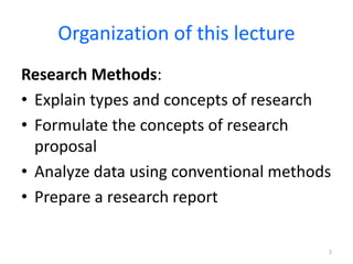 Organization of this lecture
Research Methods:
• Explain types and concepts of research
• Formulate the concepts of research
proposal
• Analyze data using conventional methods
• Prepare a research report
2
 
