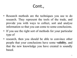Cont.,
• Research methods are the techniques you use to do
research. They represent the tools of the trade, and
provide you with ways to collect, sort and analyse
information so that you can come to some conclusions.
• If you use the right sort of methods for your particular
type of
• research, then you should be able to convince other
people that your conclusions have some validity, and
that the new knowledge you have created is soundly
based.
21
 