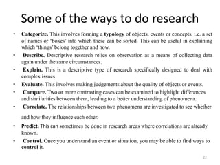 Some of the ways to do research
• Categorize. This involves forming a typology of objects, events or concepts, i.e. a set
of names or ‘boxes’ into which these can be sorted. This can be useful in explaining
which ‘things’ belong together and how.
• Describe. Descriptive research relies on observation as a means of collecting data
again under the same circumstances.
• Explain. This is a descriptive type of research specifically designed to deal with
complex issues
• Evaluate. This involves making judgements about the quality of objects or events.
• Compare. Two or more contrasting cases can be examined to highlight differences
and similarities between them, leading to a better understanding of phenomena.
• Correlate. The relationships between two phenomena are investigated to see whether
and how they influence each other.
• Predict. This can sometimes be done in research areas where correlations are already
known.
• Control. Once you understand an event or situation, you may be able to find ways to
control it.
22
 