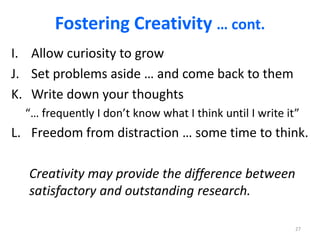 Fostering Creativity … cont.
I. Allow curiosity to grow
J. Set problems aside … and come back to them
K. Write down your thoughts
“… frequently I don’t know what I think until I write it”
L. Freedom from distraction … some time to think.
Creativity may provide the difference between
satisfactory and outstanding research.
27
 