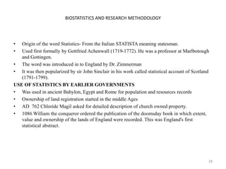 BIOSTATISTICS AND RESEARCH METHODOLOGY
• Origin of the word Statistics- From the Italian STATISTA meaning statesman.
• Used first formally by Gottfried Achenwall (1719-1772). He was a professor at Marlbotough
and Gottingen.
• The word was introduced in to England by Dr. Zimmerman
• It was then popularized by sir John Sinclair in his work called statistical account of Scotland
(1791-1799).
USE OF STATISTICS BY EARLIER GOVERNMENTS
• Was used in ancient Babylon, Egypt and Rome for population and resources records
• Ownership of land registration started in the middle Ages
• AD 762 Chloride Magil asked for detailed description of church owned property.
• 1086 William the conqueror ordered the publication of the doomsday book in which extent,
value and ownership of the lands of England were recorded. This was England's first
statistical abstract.
28
 