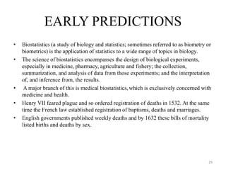 EARLY PREDICTIONS
• Biostatistics (a study of biology and statistics; sometimes referred to as biometry or
biometrics) is the application of statistics to a wide range of topics in biology.
• The science of biostatistics encompasses the design of biological experiments,
especially in medicine, pharmacy, agriculture and fishery; the collection,
summarization, and analysis of data from those experiments; and the interpretation
of, and inference from, the results.
• A major branch of this is medical biostatistics,which is exclusively concerned with
medicine and health.
• Henry VII feared plague and so ordered registration of deaths in 1532. At the same
time the French law established registration of baptisms, deaths and marriages.
• English governments published weekly deaths and by 1632 these bills of mortality
listed births and deaths by sex.
29
 
