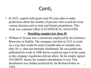 Conti,
• In 1632, captain John grant used 30 years data to make
predictions about the number of persons who would die from
various diseases and in male and female proportions. This
work was a pioneer effort in STATISTICAL ANALYSIS.
• Handling samples less than 30
• William S. Gosset was a statistician employed by the Guinness
Breweries in Dublin. The company sent him to UCL to work
on a way that would be used to handle data of samples less
than 30 i.e. data not normally distributed. He succeeded and
published his work in 1908 but he could not sign it in his name
as the company regulations did not allow. So he simply signed
STUDENT. Hence the student-t distribution or test. This
distribution was further perfected by Sir Richard Fisher in
1924.
30
 