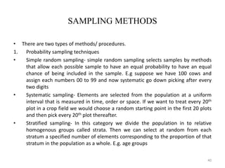 SAMPLING METHODS
• There are two types of methods/ procedures.
1. Probability sampling techniques
• Simple random sampling- simple random sampling selects samples by methods
that allow each possible sample to have an equal probability to have an equal
chance of being included in the sample. E.g suppose we have 100 cows and
assign each numbers 00 to 99 and now systematic go down picking after every
two digits
• Systematic sampling- Elements are selected from the population at a uniform
interval that is measured in time, order or space. If we want to treat every 20th
plot in a crop field we would choose a random starting point in the first 20 plots
and then pick every 20th plot thereafter.
• Stratified sampling- In this category we divide the population in to relative
homogenous groups called strata. Then we can select at random from each
stratum a specified number of elements corresponding to the proportion of that
stratum in the population as a whole. E.g. age groups
40
 