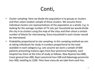 Conti,
• Cluster sampling- Here we divide the population in to groups or clusters
and then select random sample of these clusters. We assume these
individual clusters are representatives of the population as a whole. E.g. In
looking for the average number of TV sets per household we would divide
the city in to clusters using the map of the cityu and then chose a certain
number of blocks for interviewing. Every household in each cluster would
be interviewed.
• Probability proportional to size sampling- In this sampling method we aim
at taking individuals for study in numbers proportional to the total
available in each category e.g. Lets assume we want a sample of 600
patients presenting malaria signs from four provincial hospitals, each
hospital has them at the time of study as follows. New Nyanza hos=600,
Coast general hos=200, Nyeri provincial hos=100 and Kakamega provincila
hos=300, totalling to 1200. Then how many do we take from each hos.
41
 