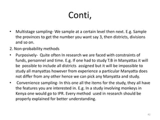 Conti,
• Multistage sampling- We sample at a certain level then next. E.g. Sample
the provinces to get the number you want say 3, then districts, divisions
and so on.
2. Non-probability methods
• Purposively- Quite often In research we are faced with constraints of
funds, personnel and time. E.g. If one had to study T.B in Manyattas it will
be possible to include all districts assigned but it will be impossible to
study all manyattas however from experience a particular Manyatta does
not differ from any other hence we can pick any Manyatta and study.
• Convenience sampling- In this one all the items for the study, they all have
the features you are interested in. E.g. In a study involving monkeys in
Kenya one would go to IPR. Every method used in research should be
properly explained for better understanding.
42
 