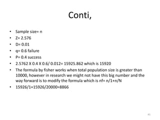 Conti,
• Sample size= n
• Z= 2.576
• D= 0.01
• q= 0.6 failure
• P= 0.4 success
• 2.5762 X 0.4 X 0.6/ 0.012= 15925.862 which is 15920
• The formula by fisher works when total population size is greater than
10000, however in research we might not have this big number and the
way forward is to modify the formula which is nf= n/1+n/N
• 15926/1+15926/20000=8866
45
 