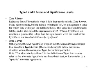 Type I and II Errors and Significance Levels
• Type I Error
Rejecting the null hypothesis when it is in fact true is called a Type I error.
Many people decide, before doing a hypothesis test, on a maximum p-value
for which they will reject the null hypothesis. This value is often denoted α
(alpha) and is also called the significance level. When a hypothesis test
results in a p-value that is less than the significance level, the result of the
hypothesis test is called statistically significant.
• Type II Error
Not rejecting the null hypothesis when in fact the alternate hypothesis is
true is called a Type II error. (The second example below provides a
situation where the concept of Type II error is important.)
Note: "The alternate hypothesis" in the definition of Type II error may
refer to the alternate hypothesis in a hypothesis test, or it may refer to a
"specific" alternate hypothesis.
46
 