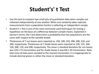 Student's' t Test
• Use this test to compare two small sets of quantitative data when samples are
collected independently of one another. When one randomly takes replicate
measurements from a population he/she is collecting an independent sample.
• Student's' t Test is one of the most commonly used techniques for testing a
hypothesis on the basis of a difference between sample means. Explained in
layman's terms, the t test determines a probability that two populations are the
same with respect to the variable tested.
• Thicknesses of 7 sun leaves were reported as: 150, 100, 210, 300, 200, 210, and
300, respectively. Thicknesses of 7 shade leaves were reported as 120, 125, 160,
130, 200, 170, and 200, respectively. The mean ± standard deviation for sun leaves
was 210 ± 73 micrometers and for shade leaves it was158 ± 34 micrometers. Note
that since all data were rounded to the nearest micrometer, it is inappropriate to
include decimal places in either the mean or standard deviation.
47
 