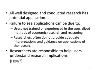 • All well designed and conducted research has
potential application.
• Failure to see applications can be due to:
– Users not trained or experienced in the specialized
methods of economic research and reasoning
– Researchers often do not provide adequate
interpretations and guidance on applications of
the research
• Researchers are responsible to help users
understand research implications
(How?)
5
 