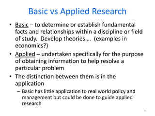 Basic vs Applied Research
• Basic – to determine or establish fundamental
facts and relationships within a discipline or field
of study. Develop theories … (examples in
economics?)
• Applied – undertaken specifically for the purpose
of obtaining information to help resolve a
particular problem
• The distinction between them is in the
application
– Basic has little application to real world policy and
management but could be done to guide applied
research
8
 