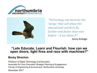 “Lets Educate, Learn and Flourish: how can we
open doors, light fires and race with machines?”
Becky Strachan
November 2017
Professor of Digital Technology and Education,
Associate Pro Vice Chancellor Strategic Planning & Engagement,
Faculty of Engineering & Environment, Northumbria University
“Technology can become the
‘wings’ that will allow the
educational world to fly
further and faster than ever
before – if we allow it”
Jenny Arledge
 