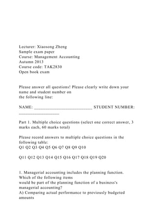 Lecturer: Xiaosong Zheng
Sample exam paper
Course: Management Accounting
Autumn 2013
Course code: TAK2830
Open book exam
Please answer all questions! Please clearly write down your
name and student number on
the following line:
NAME: __________________________ STUDENT NUMBER:
__________________
Part 1. Multiple choice questions (select one correct answer, 3
marks each, 60 marks total)
Please record answers to multiple choice questions in the
following table:
Q1 Q2 Q3 Q4 Q5 Q6 Q7 Q8 Q9 Q10
Q11 Q12 Q13 Q14 Q15 Q16 Q17 Q18 Q19 Q20
1. Managerial accounting includes the planning function.
Which of the following items
would be part of the planning function of a business's
managerial accounting?
A) Comparing actual performance to previously budgeted
amounts
 