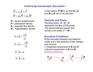 D – electric displacement
P – polarization density
B – magnetic flux density
M – magnetization density
t
D
H
∂
∂
=
×
∇
t
B
E
∂
∂
−
=
×
∇
0
=
⋅
∇ D
0
=
⋅
∇ B
Continuing macroscopic discussion…
P
E
D +
= 0
ε
M
H
B 0
0 µ
µ +
=
In free space, P=M=0, so that D=ε0E
and B=µ0H, and (1-4) recovers
Boundary Conditions
At the boundary between two dielectric
media and in the absence of free charges
and currents:
• Tangential components of E and H
• Normal components of D and B
Must be continuous
E H
D B
Intensity and Power
Poynting vector: S = E × H
represents the flow of EM power.
The optical intensity (power flow
across a unit area): I = <S>
 