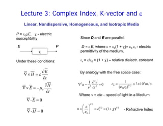 Linear, Nondispersive, Homogeneous, and Isotropic Media
P = ε0χE, χ - electric
susceptibility
χ
E P
Since D and E are parallel:
D = ε E, where ε = ε0(1 + χ)= ε0 εr - electric
permittivity of the medium,
εr = ε/ε0 = (1 + χ) – relative dielectr. constant
t
E
H
∂
∂
=
×
∇ ε
t
H
E
∂
∂
−
=
×
∇ 0
µ
0
=
⋅
∇ E
0
=
⋅
∇ H
Under these conditions:
By analogy with the free space case:
0
1
2
2
2
2
=
∂
∂
−
∇
t
u
v
u
2
/
1
2
/
1
2
/
1
0
)
1
( χ
ε
ε
ε
+
=
=
⎟
⎟
⎠
⎞
⎜
⎜
⎝
⎛
= r
n
Where v = c/n – speed of light in a Medium
- Refractive Index
s
m
c /
10
3
)
(
1 8
2
/
1
0
0
0 ×
=
=
µ
ε
Lecture 3: Complex Index, K-vector and ε
 