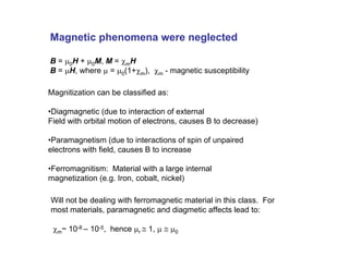 Magnitization can be classified as:
•Diagmagnetic (due to interaction of external
Field with orbital motion of electrons, causes B to decrease)
•Paramagnetism (due to interactions of spin of unpaired
electrons with field, causes B to increase
•Ferromagnitism: Material with a large internal
magnetization (e.g. Iron, cobalt, nickel)
Magnetic phenomena were neglected
B = µ0H + µ0M, M = χmH
B = µH, where µ = µ0(1+χm), χm - magnetic susceptibility
Will not be dealing with ferromagnetic material in this class. For
most materials, paramagnetic and diagmetic affects lead to:
χm~ 10-8 – 10-5, hence µr ≅ 1, µ ≅ µ0
 