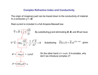Complex Refractive Index and Conductivity
0
1
2
2
2
0
2
=
∂
∂
−
∂
∂
−
∇
t
E
v
t
E
E σµ
t
D
j
H
∂
∂
+
=
×
∇
The origin of imaginary part can be traced down to the conductivity of material.
In a conductor: j = σE.
Real current is included in a full Ampere-Maxwell law:
By substituting j and eliminating D, B, and H we have:
Substituting
)
(
0
)
,
( t
kz
i
e
E
t
z
E ω
−
= gives:
k2 = iσµ0ω + (ω/v)2 On the other hand: k = nω/c. If k-complex, why
don’t we introduce complex n?
n2 = iσ/(ε0ω) + εr
 