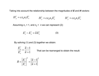Taking into account the relationship between the magnitudes of E and H vectors:
i
x
i
y E
n
c
H 1
0
ε
= r
x
r
y E
n
c
H 1
0
ε
=
t
x
t
y E
n
c
H 2
0
ε
=
Assuming n1 = 1, and n2 = n we can represent (2):
t
x
r
x
i
x E
n
E
E ~
=
− (3)
By soliving (1) and (3) together we obtain:
1
~
1
~
+
−
=
n
n
E
E
i
x
r
x
That can be rearranged to obtain the result:
2
2
1
~
1
~
+
−
=
=
n
n
E
E
R i
x
r
x
 