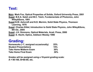 Text:
Main: Mark Fox, Optical Properties of Solids, Oxford University Press, 2001
Suppl: B.E.A. Saleh and M.C. Teich, Fundamentals of Photonics, John
Wiley&Sons, 1991
Suppl:N.W. Ashcroft and N.D. Mermin, Solid State Physics, Thomson
Learning, 1976
Suppl: Charles Kittel, Introduction to Solid State Physics, John Wiley&Sons,
8th Ed., 2005
Suppl: J.H. Simmons, Optical Materials, Acad. Press, 2000
Suppl: E. Hecht, Optics, Addison Wesley 1998
Grading:
Homeworks (~7, assigned occasionally) 25%
Student Presentations 15%
Take Home Midterm Exam 30%
Take Home Final Exam 30%
Grades will be assigned using a 10-point grading scale:
A = 90-100, B=80-89, etc.
 