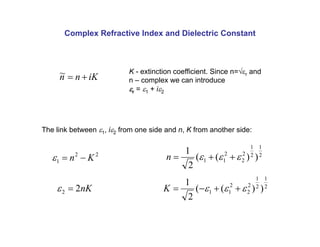 Complex Refractive Index and Dielectric Constant
iK
n
n +
=
~ K - extinction coefficient. Since n=√εr and
n – complex we can introduce
εr = ε1 + iε2
The link between ε1, iε2 from one side and n, K from another side:
2
2
1 K
n −
=
ε
nK
2
2 =
ε
2
1
2
1
2
2
2
1
1 )
)
(
(
2
1
ε
ε
ε +
+
=
n
2
1
2
1
2
2
2
1
1 )
)
(
(
2
1
ε
ε
ε +
+
−
=
K
 