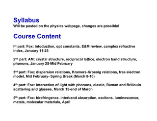 Syllabus
Will be posted on the physics webpage, changes are possible!
Course Content
Ist part: Fox: intoduction, opt constants, E&M review, complex refractive
index, January 11-25
2nd part: AM: crystal structure, reciprocal lattice, electron band structure,
phonons, January 25-Mid February
3rd part: Fox: dispersion relations, Kramers-Kroenig relations, free electron
model, Mid February- Spring Break (March 8-10)
4th part: Fox: interaction of light with phonons, elastic, Raman and Brillouin
scattering and glasses, March 15-end of March
5th part: Fox: birefringence, interband absorption, excitons, luminescence,
metals, molecular materials, April
 