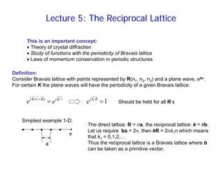 Lecture 5: The Reciprocal Lattice
This is an important concept:
• Theory of crystal diffraction
• Study of functions with the periodicity of Bravais lattice
• Laws of momentum conservation in periodic structures
Definition:
Consider Bravais lattice with points represented by R(n1, n2, n3) and a plane wave, eikr.
For certain K the plane waves will have the periodicity of a given Bravais lattice:
r
K
i
R
r
K
i
e
e =
+ )
(
1
=
R
K
i
e
Simplest example 1-D:
• • • • •
a
x
Should be held for all R’s
The direct lattice: R = na, the reciprocal lattice: k = kb.
Let us require ba = 2π, then kR = 2πk1n which means
that k1 = 0,1,2,…
Thus the reciprocal lattice is a Bravais lattice where b
can be taken as a primitive vector.
 