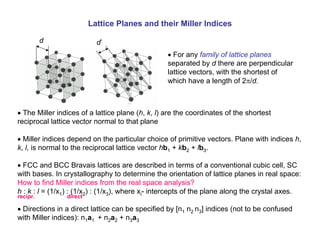 Lattice Planes and their Miller Indices
• For any family of lattice planes
separated by d there are perpendicular
lattice vectors, with the shortest of
which have a length of 2π/d.
d d’
• The Miller indices of a lattice plane (h, k, l) are the coordinates of the shortest
reciprocal lattice vector normal to that plane
• Miller indices depend on the particular choice of primitive vectors. Plane with indices h,
k, l, is normal to the reciprocal lattice vector hb1 + kb2 + lb3.
• FCC and BCC Bravais lattices are described in terms of a conventional cubic cell, SC
with bases. In crystallography to determine the orientation of lattice planes in real space:
How to find Miller indices from the real space analysis?
h : k : l = (1/x1) : (1/x2) : (1/x3), where xi- intercepts of the plane along the crystal axes.
• Directions in a direct lattice can be specified by [n1 n2 n3] indices (not to be confused
with Miller indices): n1a1 + n2a2 + n3a3
recipr. direct
 